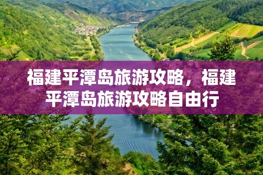 福建平潭岛旅游攻略，福建平潭岛旅游攻略自由行