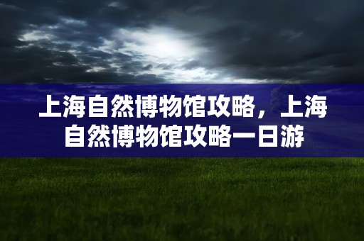 上海自然博物馆攻略，上海自然博物馆攻略一日游