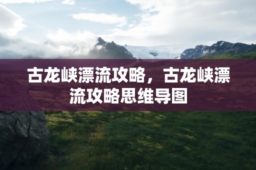 古龙峡漂流攻略，古龙峡漂流攻略思维导图