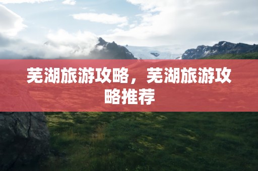 芜湖旅游攻略，芜湖旅游攻略推荐