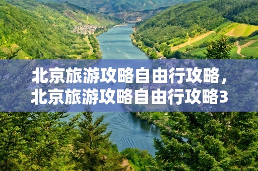 北京旅游攻略自由行攻略，北京旅游攻略自由行攻略3天