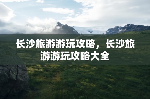 长沙旅游游玩攻略，长沙旅游游玩攻略大全