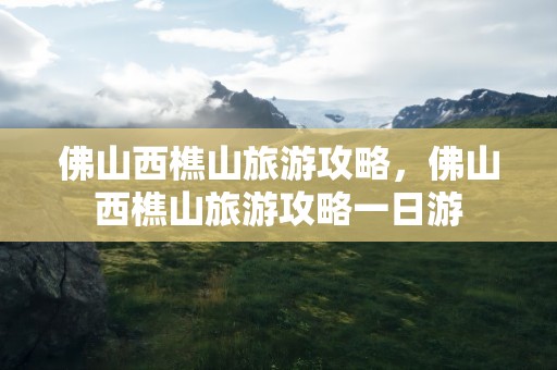 佛山西樵山旅游攻略，佛山西樵山旅游攻略一日游