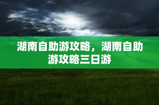 湖南自助游攻略，湖南自助游攻略三日游