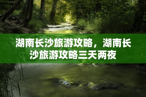 湖南长沙旅游攻略，湖南长沙旅游攻略三天两夜