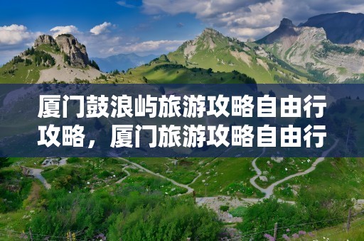 厦门鼓浪屿旅游攻略自由行攻略，厦门旅游攻略自由行攻略