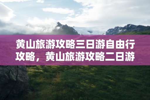 黄山旅游攻略三日游自由行攻略，黄山旅游攻略二日游自由行攻略