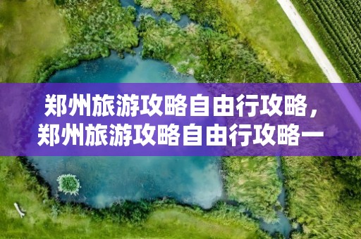 郑州旅游攻略自由行攻略，郑州旅游攻略自由行攻略一日游