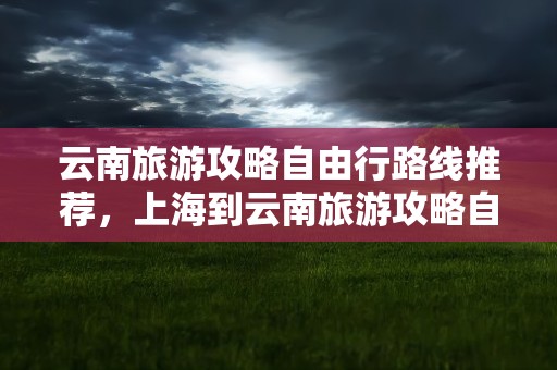 云南旅游攻略自由行路线推荐，上海到云南旅游攻略自由行路线推荐