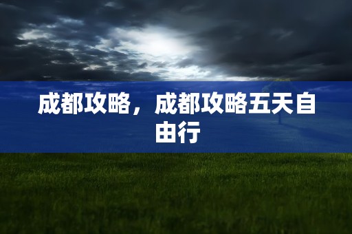 成都攻略，成都攻略五天自由行