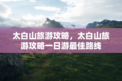 太白山旅游攻略，太白山旅游攻略一日游最佳路线