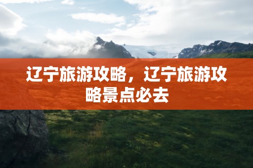 辽宁旅游攻略，辽宁旅游攻略景点必去