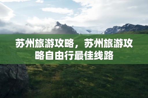 苏州旅游攻略，苏州旅游攻略自由行最佳线路