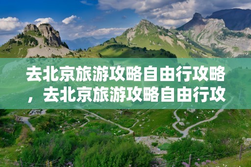 去北京旅游攻略自由行攻略，去北京旅游攻略自由行攻略15天