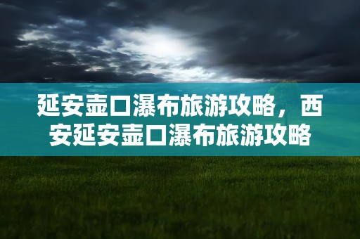 延安壶口瀑布旅游攻略，西安延安壶口瀑布旅游攻略