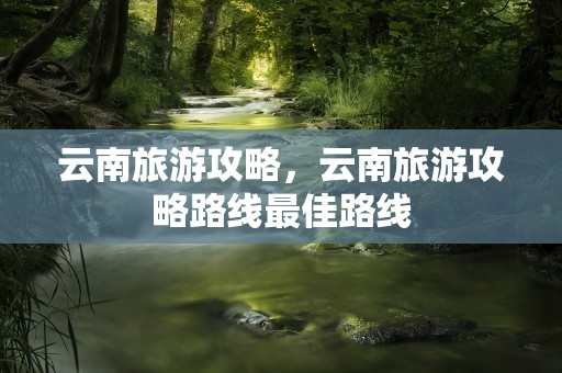 云南旅游攻略，云南旅游攻略路线最佳路线