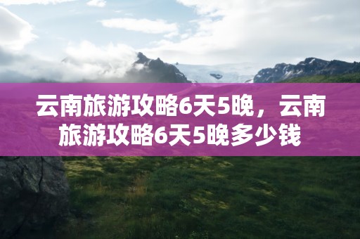 云南旅游攻略6天5晚，云南旅游攻略6天5晚多少钱