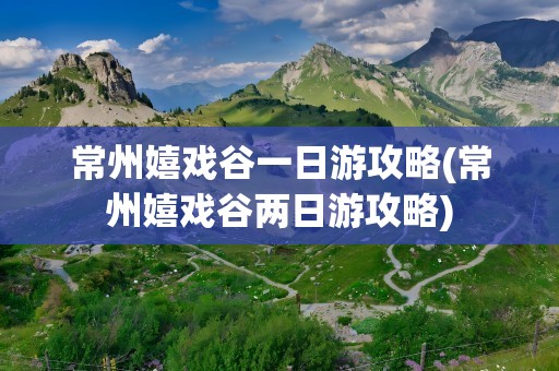 常州嬉戏谷一日游攻略(常州嬉戏谷两日游攻略)