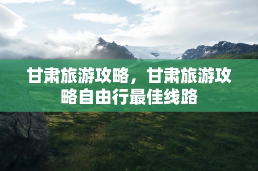 甘肃旅游攻略，甘肃旅游攻略自由行最佳线路