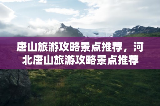 唐山旅游攻略景点推荐，河北唐山旅游攻略景点推荐