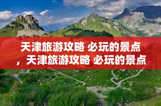 天津旅游攻略 必玩的景点，天津旅游攻略 必玩的景点推荐