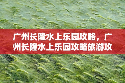 广州长隆水上乐园攻略，广州长隆水上乐园攻略旅游攻略