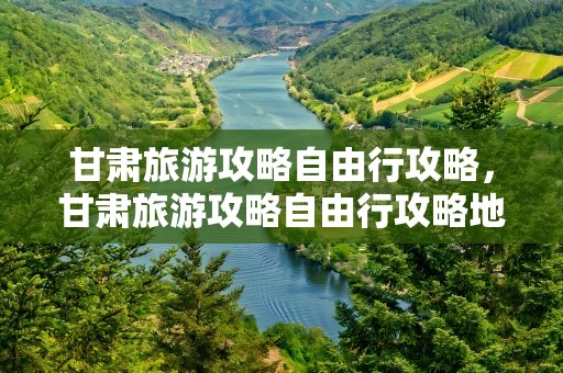 甘肃旅游攻略自由行攻略，甘肃旅游攻略自由行攻略地图