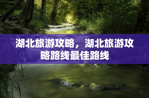 湖北旅游攻略，湖北旅游攻略路线最佳路线