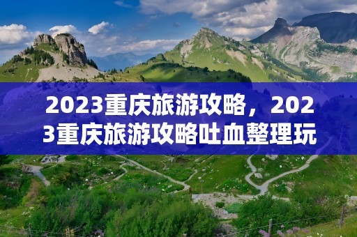 2023重庆旅游攻略，2023重庆旅游攻略吐血整理玩遍重庆旅游