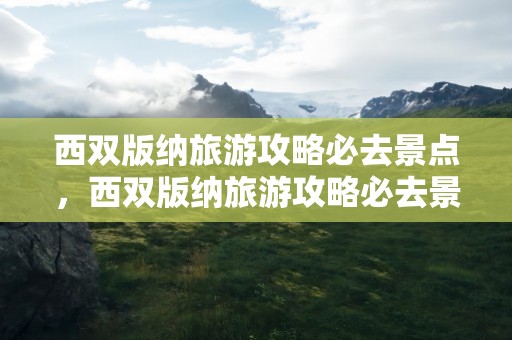 西双版纳旅游攻略必去景点，西双版纳旅游攻略必去景点推荐