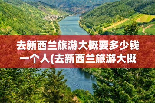 去新西兰旅游大概要多少钱一个人(去新西兰旅游大概要多少钱一个人呢)