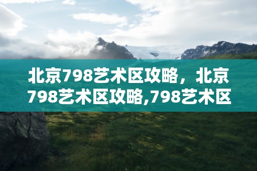 北京798艺术区攻略，北京798艺术区攻略,798艺术区门票