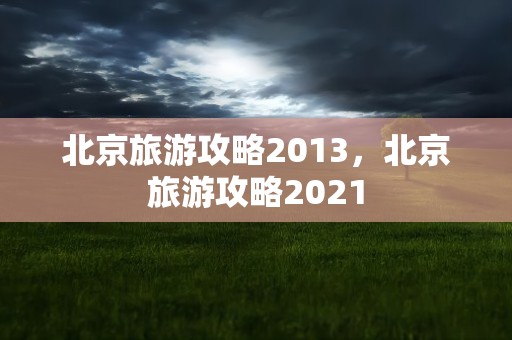 北京旅游攻略2013，北京旅游攻略2021