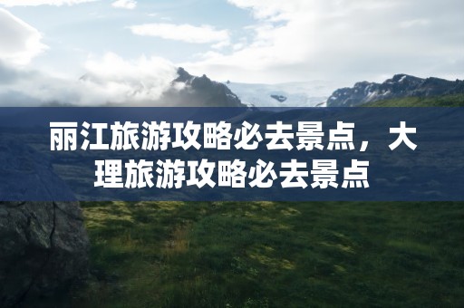 丽江旅游攻略必去景点，大理旅游攻略必去景点