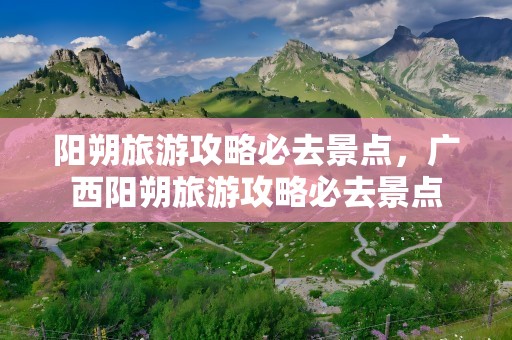 阳朔旅游攻略必去景点，广西阳朔旅游攻略必去景点