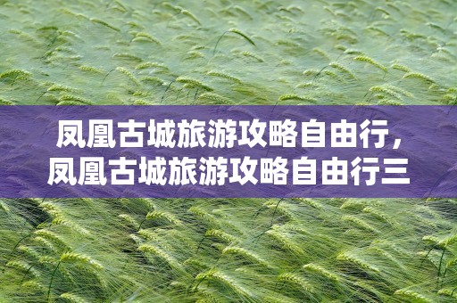 凤凰古城旅游攻略自由行，凤凰古城旅游攻略自由行三天