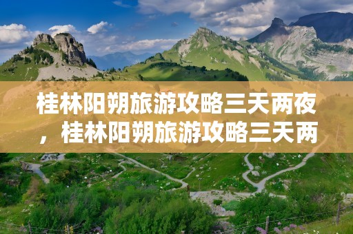 桂林阳朔旅游攻略三天两夜，桂林阳朔旅游攻略三天两夜多少钱