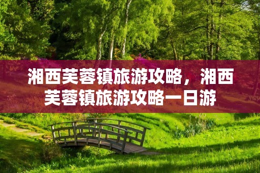 湘西芙蓉镇旅游攻略，湘西芙蓉镇旅游攻略一日游