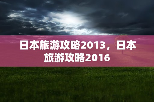 日本旅游攻略2013，日本旅游攻略2016