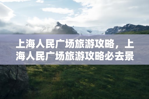 上海人民广场旅游攻略，上海人民广场旅游攻略必去景点