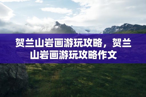 贺兰山岩画游玩攻略，贺兰山岩画游玩攻略作文