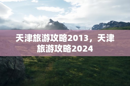 天津旅游攻略2013，天津旅游攻略2024