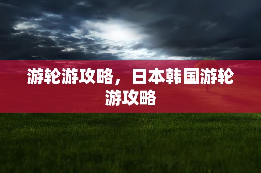 游轮游攻略，日本韩国游轮游攻略