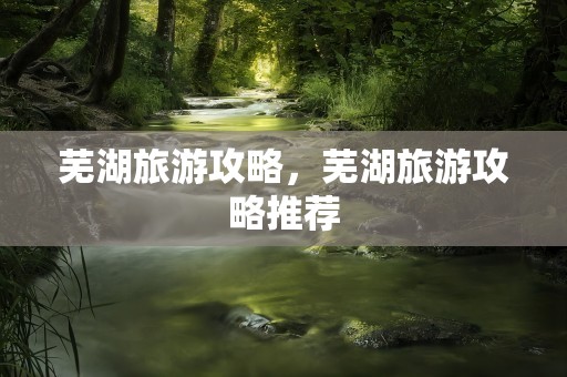 芜湖旅游攻略，芜湖旅游攻略推荐