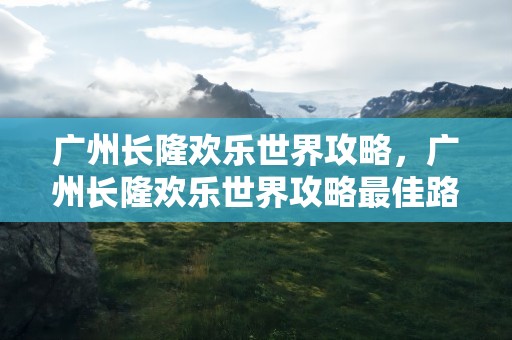 广州长隆欢乐世界攻略，广州长隆欢乐世界攻略最佳路线