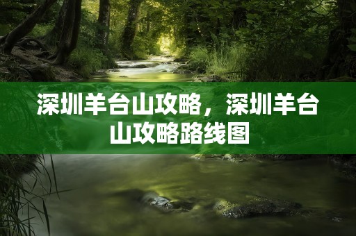 深圳羊台山攻略，深圳羊台山攻略路线图