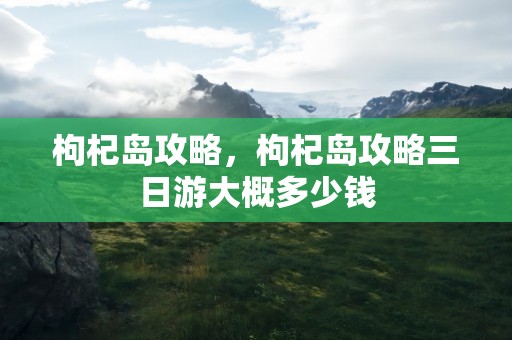 枸杞岛攻略，枸杞岛攻略三日游大概多少钱