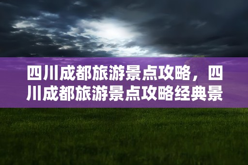 四川成都旅游景点攻略，四川成都旅游景点攻略经典景点