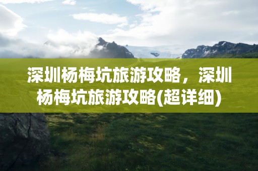 深圳杨梅坑旅游攻略，深圳杨梅坑旅游攻略(超详细)