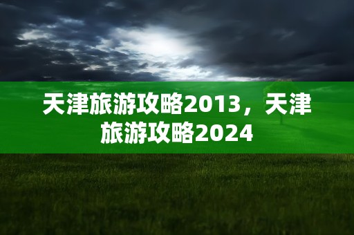 天津旅游攻略2013，天津旅游攻略2024